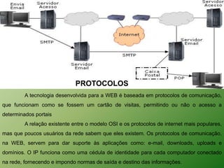 PROTOCOLOS
         A tecnologia desenvolvida para a WEB é baseada em protocolos de comunicação,
que funcionam como se fossem um cartão de visitas, permitindo ou não o acesso a
determinados portais
         A relação existente entre o modelo OSI e os protocolos de internet mais populares,
mas que poucos usuários da rede sabem que eles existem. Os protocolos de comunicação,
na WEB, servem para dar suporte às aplicações como: e-mail, downloads, uploads e
domínios. O IP funciona como uma cédula de identidade para cada computador conectado
na rede, fornecendo e impondo normas de saída e destino das informações.
 