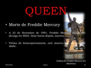 QUEEN
• Morte de Freddie Mercury
• A 23 de Novembro de 1991, Freddie Mercury finalmente
  divulga ter SIDA. Doze horas depois, morreu.

• Vítima de broncopneumonia, este morreu aos 45 anos de
  idade.




                                   Estátua de Freddie Mercury em
09-05-2011                Queen
                                              Montreux         10
 