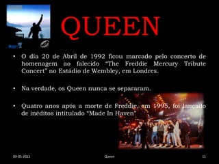 QUEEN
• O dia 20 de Abril de 1992 ficou marcado pelo concerto de
  homenagem ao falecido “The Freddie Mercury Tribute
  Concert” no Estádio de Wembley, em Londres.

• Na verdade, os Queen nunca se separaram.

• Quatro anos após a morte de Freddie, em 1995, foi lançado
  de inéditos intitulado “Made In Haven”




09-05-2011                 Queen                         11
 