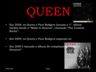 QUEEN
• Em 2008, os Queen e Paul Rodgers lançam o 1°. álbum
  inédito desde o “Made in Heaven”, chamado “The Cosmos
  Rocks”.

• Em 2009, os Queen e Paul Rodgers separam-se.

• Em 2009 é lançado o álbum de compilações “Absolute
  Greatest”.




09-05-2011                  Queen                         13
 