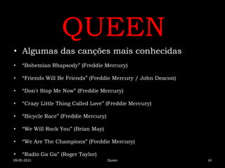 QUEEN
• Algumas das canções mais conhecidas
•   “Bohemian Rhapsody” (Freddie Mercury)

•   “Friends Will Be Friends” (Freddie Mercury / John Deacon)

•   “Don't Stop Me Now” (Freddie Mercury)

•   “Crazy Little Thing Called Love” (Freddie Mercury)

•   “Bicycle Race” (Freddie Mercury)

•   “We Will Rock You” (Brian May)

•   “We Are The Champions” (Freddie Mercury)

•   “Radio Ga Ga” (Roger Taylor)
09-05-2011                             Queen                    14
 