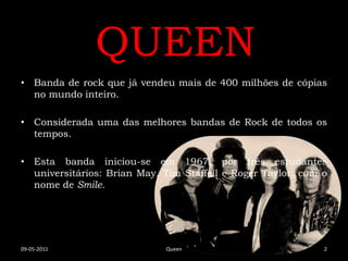 QUEEN
• Banda de rock que já vendeu mais de 400 milhões de cópias
  no mundo inteiro.

• Considerada uma das melhores bandas de Rock de todos os
  tempos.

• Esta banda iniciou-se em 1967, por três estudantes
  universitários: Brian May, Tim Staffell e Roger Taylor, com o
  nome de Smile.




09-05-2011                   Queen                            2
 