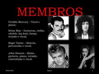 MEMBROS
   Freddie Mercury – Vocal e
   piano;

   Brian May - Guitarras, violão,
   ukelele, toy-koto, harpa,
   teclado e vocal;

   Roger Taylor – Bateria,
   percurssão e vocal;

   John Deacon – Baixo,
   guitarra, piano, teclado,
   contrabaixo e vocal.



09-05-2011                          Queen   3
 