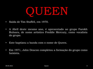 QUEEN
• Saída de Tim Staffell, em 1970.

• A Abril deste mesmo ano, é apresentado ao grupo Farokh
  Bulsara, de nome artístico Freddie Mercury, como vocalista
  do grupo.

• Este baptizou a banda com o nome de Queen.

• Em 1971, John Deacon completou a formação do grupo como
  baixista.



09-05-2011                   Queen                         4
 
