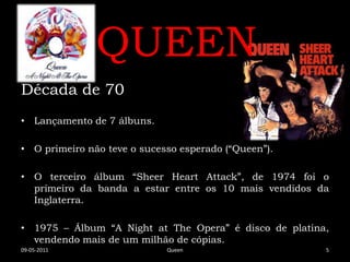 QUEEN
Década de 70
• Lançamento de 7 álbuns.

• O primeiro não teve o sucesso esperado (“Queen”).

• O terceiro álbum “Sheer Heart Attack”, de 1974 foi o
  primeiro da banda a estar entre os 10 mais vendidos da
  Inglaterra.

• 1975 – Álbum “A Night at The Opera” é disco de platina,
  vendendo mais de um milhão de cópias.
09-05-2011                   Queen                      5
 