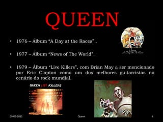 QUEEN
• 1976 – Álbum “A Day at the Races” .

• 1977 – Álbum “News of The World”.

• 1979 – Álbum “Live Killers”, com Brian May a ser mencionado
  por Eric Clapton como um dos melhores guitarristas no
  cenário do rock mundial.




09-05-2011                  Queen                          6
 