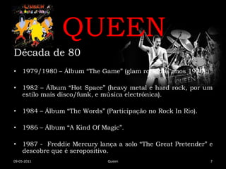 QUEEN
Década de 80
• 1979/1980 – Álbum “The Game” (glam rock dos anos 1970).

• 1982 – Álbum “Hot Space” (heavy metal e hard rock, por um
  estilo mais disco/funk, e música electrónica).

• 1984 – Álbum “The Words” (Participação no Rock In Rio).

• 1986 – Álbum “A Kind Of Magic”.

• 1987 - Freddie Mercury lança a solo “The Great Pretender” e
  descobre que é seropositivo.
09-05-2011                   Queen                          7
 