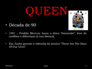 QUEEN
• Década de 90
• 1991 – Freddie Mercury lança o disco “Innuendo”, livre de
  conflitos e diferenças (à sua doença).

• Em Junho gravam o videoclip da música “These Are The Days
  Of Our Lives”




09-05-2011                 Queen                          9
 