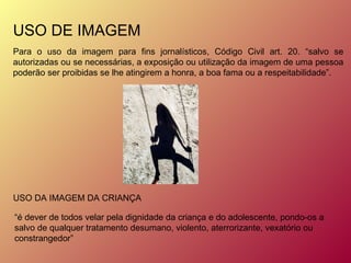 USO DE IMAGEM Para o uso da imagem para fins jornalísticos, Código Civil art. 20. “salvo se autorizadas ou se necessárias, a exposição ou utilização da imagem de uma pessoa poderão ser proibidas se lhe atingirem a honra, a boa fama ou a respeitabilidade”. USO DA IMAGEM DA CRIANÇA “ é dever de todos velar pela dignidade da criança e do adolescente, pondo-os a salvo de qualquer tratamento desumano, violento, aterrorizante, vexatório ou constrangedor”  