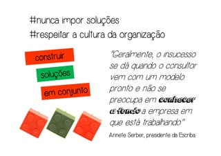 #nunca impor soluções
#respeitar a cultura da organização
                    “Geralmente, o insucesso
                    se dá quando o consultor
                    vem com um modelo
                    pronto e não se
                    preocupa em conhecer
                    a fundo a empresa em
                    que está trabalhando."
                           Serber,
                    Annete Serber, presidente da Escriba
 