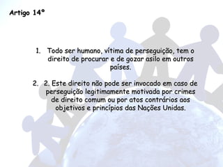 Artigo 14º Todo ser humano, vítima de perseguição, tem o direito de procurar e de gozar asilo em outros países. 2. Este direito não pode ser invocado em caso de perseguição legitimamente motivada por crimes de direito comum ou por atos contrários aos objetivos e princípios das Nações Unidas. 