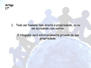 Artigo  17º Todo ser humano tem direito à propriedade, só ou em sociedade com outros. 2. Ninguém será arbitrariamente privado de sua propriedade. 
