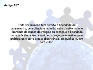 Artigo 18º Todo ser humano tem direito à liberdade de pensamento, consciência e religião; este direito inclui a liberdade de mudar de religião ou crença e a liberdade de manifestar essa religião ou crença, pelo ensino, pela prática, pelo culto e pela observância, em público ou em particular. 