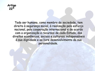 Artigo 22º Todo ser humano, como membro da sociedade, tem direito à segurança social, à realização pelo esforço nacional, pela cooperação internacional e de acordo com a organização e recursos de cada Estado, dos direitos econômicos, sociais e culturais indispensáveis à sua dignidade e ao livre desenvolvimento da sua personalidade.  