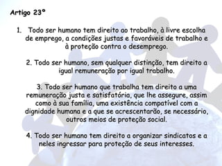 Artigo 23º Todo ser humano tem direito ao trabalho, à livre escolha de emprego, a condições justas e favoráveis de trabalho e à proteção contra o desemprego. 2. Todo ser humano, sem qualquer distinção, tem direito a igual remuneração por igual trabalho. 3. Todo ser humano que trabalha tem direito a uma remuneração justa e satisfatória, que lhe assegure, assim como à sua família, uma existência compatível com a dignidade humana e a que se acrescentarão, se necessário, outros meios de proteção social. 4. Todo ser humano tem direito a organizar sindicatos e a neles ingressar para proteção de seus interesses. 