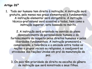 Artigo 26º Todo ser humano tem direito à instrução. A instrução será gratuita, pelo menos nos graus elementares e fundamentais. A instrução elementar será obrigatória. A instrução técnico-profissional será acessível a todos, bem como a instrução superior, esta baseada no mérito. 2. A instrução será orientada no sentido do pleno desenvolvimento da personalidade humana e do fortalecimento do respeito pelos direitos humanos e pelas liberdades fundamentais. A instrução promoverá a compreensão, a tolerância e a amizade entre todas as nações e grupos raciais ou religiosos, e coadjuvará as atividades das Nações Unidas em prol da manutenção da paz. 3. Os pais têm prioridade de direito na escolha do gênero de instrução que será ministrada a seus filhos. 