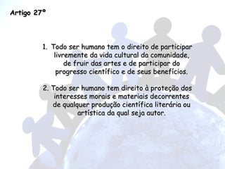 Artigo 27º Todo ser humano tem o direito de participar livremente da vida cultural da comunidade, de fruir das artes e de participar do progresso científico e de seus benefícios. 2. Todo ser humano tem direito à proteção dos interesses morais e materiais decorrentes de qualquer produção científica literária ou artística da qual seja autor. 