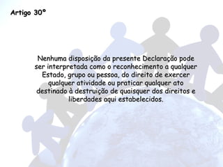 Artigo 30º Nenhuma disposição da presente Declaração pode ser interpretada como o reconhecimento a qualquer Estado, grupo ou pessoa, do direito de exercer qualquer atividade ou praticar qualquer ato destinado à destruição de quaisquer dos direitos e liberdades aqui estabelecidos. 