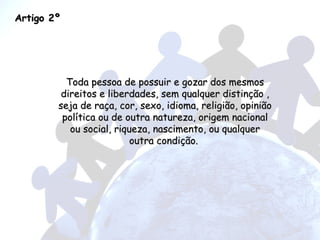Artigo 2º Toda pessoa de possuir e gozar dos mesmos direitos e liberdades, sem qualquer distinção , seja de raça, cor, sexo, idioma, religião, opinião política ou de outra natureza, origem nacional ou social, riqueza, nascimento, ou qualquer outra condição.  