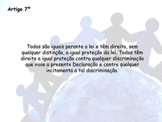 Artigo 7º Todos são iguais perante a lei e têm direito, sem qualquer distinção, a igual proteção da lei. Todos têm direito a igual proteção contra qualquer discriminação que viole a presente Declaração e contra qualquer incitamento a tal discriminação. 