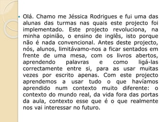  Olá. Chamo me Jéssica Rodrigues e fui uma das
alunas das turmas nas quais este projecto foi
implementado. Este projecto revoluciona, na
minha opinião, o ensino de inglês, isto porque
não é nada convencional. Antes deste projecto,
nós, alunos, limitávamo-nos a ficar sentados em
frente de uma mesa, com os livros abertos,
aprendendo palavras e como ligá-las
correctamente entre si, para as usar muitas
vezes por escrito apenas. Com este projecto
aprendemos a usar tudo o que havíamos
aprendido num contexto muito diferente: o
contexto do mundo real, da vida fora das portas
da aula, contexto esse que é o que realmente
nos vai interessar no futuro.
 