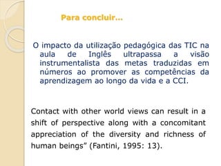 Contact with other world views can result in a
shift of perspective along with a concomitant
appreciation of the diversity and richness of
human beings” (Fantini, 1995: 13).
O impacto da utilização pedagógica das TIC na
aula de Inglês ultrapassa a visão
instrumentalista das metas traduzidas em
números ao promover as competências da
aprendizagem ao longo da vida e a CCI.
Para concluir…
 