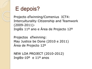 E depois?
Projecto eTwinning/Comenius ICT4:
Interculturality Citizenship and Teamwork
(2009-2011)-
Inglês 11º ano e Área de Projecto 12º
Projectos eTwinning:
May Justice be Done (2010 e 2011)
Área de Projecto 12º
NEW LOA PROJECT (2010-2012)
Inglês-10º e 11º anos
 