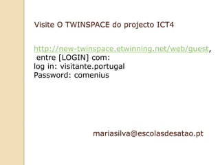 mariasilva@escolasdesatao.pt
http://new-twinspace.etwinning.net/web/guest,
entre [LOGIN] com:
log in: visitante.portugal
Password: comenius
Visite O TWINSPACE do projecto ICT4
 