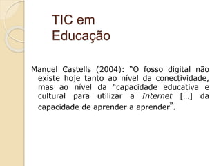 Manuel Castells (2004): “O fosso digital não
existe hoje tanto ao nível da conectividade,
mas ao nível da “capacidade educativa e
cultural para utilizar a Internet […] da
capacidade de aprender a aprender”.
TIC em
Educação
 