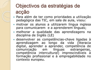 Objectivos da estratégias de
acção
 Para além de ter como prioridades a utilização
pedagógica das TIC, em sala de aula, visou:
 motivar os alunos a utilizarem língua inglesa
para comunicarem e a aprenderem línguas;
 melhorar a qualidade das aprendizagens na
disciplina de Inglês (LE)
 desenvolver as competências-chave ligadas à
aprendizagem ao longo da vida (literacia
digital, aprender a aprender, competência de
comunicação em línguas estrangeiras,
competência intercultural) imprescindíveis à
formação profissional e à empregabilidade no
contexto europeu.
 