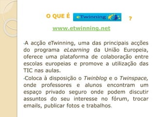 •A acção eTwinning, uma das principais acções
do programa eLearning da União Europeia,
oferece uma plataforma de colaboração entre
escolas europeias e promove a utilização das
TIC nas aulas.
•Coloca à disposição o Twinblog e o Twinspace,
onde professores e alunos encontram um
espaço privado seguro onde podem discutir
assuntos do seu interesse no fórum, trocar
emails, publicar fotos e trabalhos.
O QUE É
www.etwinning.net
?
 