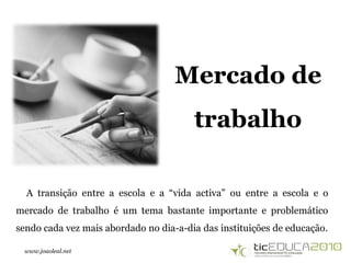 www.joaoleal.net
Mercado de
trabalho
A transição entre a escola e a “vida activa” ou entre a escola e o
mercado de trabalho é um tema bastante importante e problemático
sendo cada vez mais abordado no dia-a-dia das instituições de educação.
 