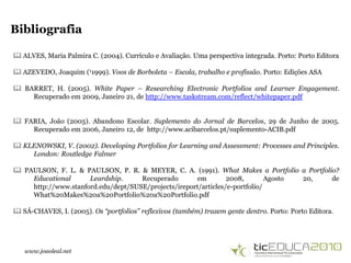 www.joaoleal.net
Bibliografia
 ALVES, Maria Palmira C. (2004). Currículo e Avaliação. Uma perspectiva integrada. Porto: Porto Editora
 AZEVEDO, Joaquim (11999). Voos de Borboleta – Escola, trabalho e profissão. Porto: Edições ASA
 BARRET, H. (2005). White Paper – Researching Electronic Portfolios and Learner Engagement.
Recuperado em 2009, Janeiro 21, de http://www.taskstream.com/reflect/whitepaper.pdf
 FARIA, João (2005). Abandono Escolar. Suplemento do Jornal de Barcelos, 29 de Junho de 2005.
Recuperado em 2006, Janeiro 12, de http://www.acibarcelos.pt/suplemento-ACIB.pdf
 KLENOWSKI, V. (2002). Developing Portfolios for Learning and Assessment: Processes and Principles.
London: Routledge Falmer
 PAULSON, F. L. & PAULSON, P. R. & MEYER, C. A. (1991). What Makes a Portfolio a Portfolio?
Educational Leardship. Recuperado em 2008, Agosto 20, de
http://www.stanford.edu/dept/SUSE/projects/ireport/articles/e-portfolio/
What%20Makes%20a%20Portfolio%20a%20Portfolio.pdf
 SÁ-CHAVES, I. (2005). Os “portfolios” reflexivos (também) trazem gente dentro. Porto: Porto Editora.
 