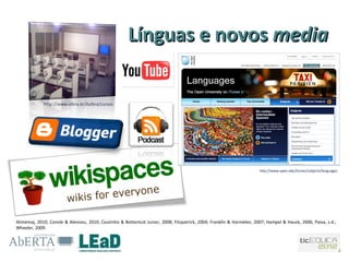 Línguas e novos media


             http://www.ulbra.br/ilulbra/cursos




                                                                                                                       http://www.open.edu/itunes/subjects/languages




Alimemaj, 2010; Conole & Alevizou, 2010; Coutinho & Bottentuit Junior, 2008; Fitzpatrick, 2004; Franklin & Harmelen, 2007; Hampel & Hauck, 2006; Paiva, s.d.;
Wheeler, 2009.
 