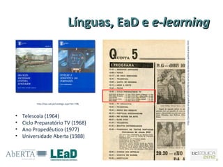 Línguas, EaD e e-learning




                                                           http://portadaloja.blogspot.pt/2012/08/os-servicos-da-televisao-publica-antes.html
          http://loja.uab.pt/catalogo.aspx?idc=74&




•   Telescola (1964)
•   Ciclo Preparatório TV (1968)
•   Ano Propedêutico (1977)
•   Universidade Aberta (1988)
 