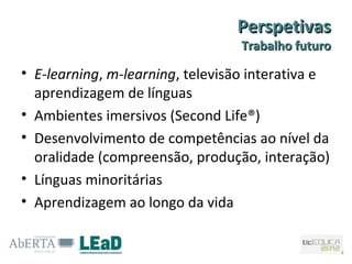 Perspetivas
                                  Trabalho futuro

• E-learning, m-learning, televisão interativa e
  aprendizagem de línguas
• Ambientes imersivos (Second Life®)
• Desenvolvimento de competências ao nível da
  oralidade (compreensão, produção, interação)
• Línguas minoritárias
• Aprendizagem ao longo da vida
 