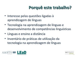 Porquê este trabalho?
• Interesse pelas questões ligadas à
  aprendizagem de línguas
• Tecnologia na aprendizagem de línguas e
  desenvolvimento de competências linguísticas
• Línguas e ensino a distância
• Inventário de práticas de utilização da
  tecnologia na aprendizagem de línguas
 