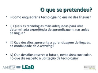 O que se pretendeu?
• i) Como enquadrar a tecnologia no ensino das línguas?

• ii) Quais as tecnologias mais adequadas para uma
  determinada experiência de aprendizagem, nas aulas
  de língua?

• iii) Que desafios apresenta a aprendizagem de línguas,
  na modalidade de e-learning?

• iv) Que desafios reserva o futuro, nesta área curricular,
  no que diz respeito à utilização da tecnologia?
 