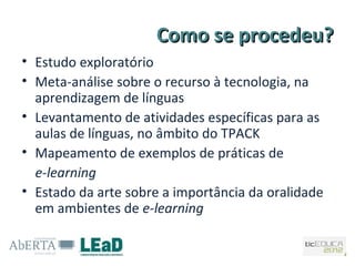 Como se procedeu?
• Estudo exploratório
• Meta-análise sobre o recurso à tecnologia, na
  aprendizagem de línguas
• Levantamento de atividades específicas para as
  aulas de línguas, no âmbito do TPACK
• Mapeamento de exemplos de práticas de
  e-learning
• Estado da arte sobre a importância da oralidade
  em ambientes de e-learning
 