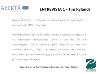 ENTREVISTA 1 - Tim Rylands

Antigo Professor e Consultor de Tecnologias de Informação e
Comunicação (TIC) e Educação.


Conjuntamente com Sarah Neild, Rylands aconselha as escolas e
as autoridades educacionais sobre o uso das TIC na
aprendizagem. Ele é conhecido pela utilização do jogo em
ambiente imersivo, o Myst, que inspira as crianças a escreverem,
mas utiliza igualmente outros jogos e aplicações da Web 2.0 para
promover aprendizagens.

      Experiências de Aprendizagem Baseadas em Jogos Digitais
 