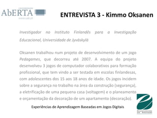 ENTREVISTA 3 - Kimmo Oksanen

Investigador   no   Instituto   Finlandês para a       Investigação
Educacional, Universidade de Jyväskylä

Oksanen trabalhou num projeto de desenvolvimento de um jogo
Pedagames, que decorreu até 2007. A equipa do projeto
desenvolveu 3 jogos de computador colaborativos para formação
profissional, que tem vindo a ser testada em escolas finlandesas,
com adolescentes dos 15 aos 18 anos de idade. Os jogos incidem
sobre a segurança no trabalho na área da construção (segurança),
a eletrificação de uma pequena casa (voltagem) e o planeamento
e orçamentação da decoração de um apartamento (decoração).
      Experiências de Aprendizagem Baseadas em Jogos Digitais
 