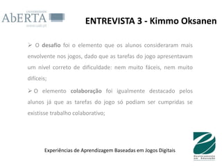 ENTREVISTA 3 - Kimmo Oksanen

 O desafio foi o elemento que os alunos consideraram mais
envolvente nos jogos, dado que as tarefas do jogo apresentavam
um nível correto de dificuldade: nem muito fáceis, nem muito
difíceis;

 O elemento colaboração foi igualmente destacado pelos
alunos já que as tarefas do jogo só podiam ser cumpridas se
existisse trabalho colaborativo;




       Experiências de Aprendizagem Baseadas em Jogos Digitais
 