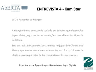 ENTREVISTA 4 - Kam Star

CEO e Fundador da Playgen



A Playgen é uma companhia sediada em Londres que desenvolve
jogos sérios, jogos sociais e simulações para diferentes tipos de
audiência.

Esta entrevista focou-se essencialmente no jogo sério Choices and
Voices, que ensina aos adolescentes entre os 12 e os 16 anos de
idade, as consequências de ter comportamentos antissociais.


      Experiências de Aprendizagem Baseadas em Jogos Digitais
 