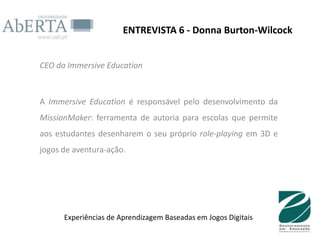 ENTREVISTA 6 - Donna Burton-Wilcock


CEO da Immersive Education



A Immersive Education é responsável pelo desenvolvimento da
MissionMaker: ferramenta de autoria para escolas que permite
aos estudantes desenharem o seu próprio role-playing em 3D e
jogos de aventura-ação.




      Experiências de Aprendizagem Baseadas em Jogos Digitais
 