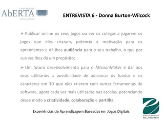 ENTREVISTA 6 - Donna Burton-Wilcock


 Publicar online os seus jogos ou ver os colegas a jogarem os
jogos que eles criaram, potencia a motivação para os
aprendentes e dá-lhes audiência para o seu trabalho, o que por
sua vez lhes dá um propósito;

 Um futuro desenvolvimento para o MissionMaker é dar aos
seus utilitários a possibilidade de adicionar os fundos e os
caracteres em 3D que eles criaram com outras ferramentas de
software, agora cada vez mais utilizadas nas escolas, potenciando
desse modo a criatividade, colaboração e partilha.

      Experiências de Aprendizagem Baseadas em Jogos Digitais
 