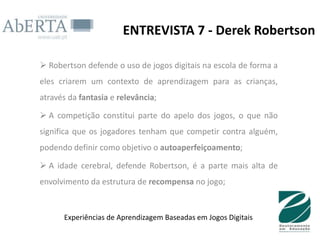 ENTREVISTA 7 - Derek Robertson

 Robertson defende o uso de jogos digitais na escola de forma a
eles criarem um contexto de aprendizagem para as crianças,
através da fantasia e relevância;

 A competição constitui parte do apelo dos jogos, o que não
significa que os jogadores tenham que competir contra alguém,
podendo definir como objetivo o autoaperfeiçoamento;

 A idade cerebral, defende Robertson, é a parte mais alta de
envolvimento da estrutura de recompensa no jogo;


      Experiências de Aprendizagem Baseadas em Jogos Digitais
 