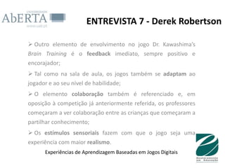 ENTREVISTA 7 - Derek Robertson

 Outro elemento de envolvimento no jogo Dr. Kawashima’s
Brain Training é o feedback imediato, sempre positivo e
encorajador;
 Tal como na sala de aula, os jogos também se adaptam ao
jogador e ao seu nível de habilidade;
 O elemento colaboração também é referenciado e, em
oposição à competição já anteriormente referida, os professores
começaram a ver colaboração entre as crianças que começaram a
partilhar conhecimento;
 Os estímulos sensoriais fazem com que o jogo seja uma
experiência com maior realismo.
      Experiências de Aprendizagem Baseadas em Jogos Digitais
 