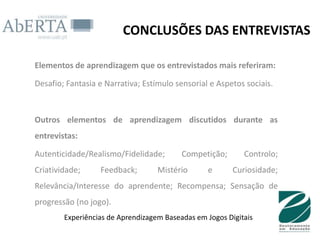 CONCLUSÕES DAS ENTREVISTAS

Elementos de aprendizagem que os entrevistados mais referiram:

Desafio; Fantasia e Narrativa; Estímulo sensorial e Aspetos sociais.



Outros elementos de aprendizagem discutidos durante as
entrevistas:

Autenticidade/Realismo/Fidelidade;        Competição;       Controlo;
Criatividade;     Feedback;        Mistério      e       Curiosidade;
Relevância/Interesse do aprendente; Recompensa; Sensação de
progressão (no jogo).
        Experiências de Aprendizagem Baseadas em Jogos Digitais
 
