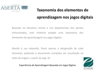 Taxonomia dos elementos de
                       aprendizagem nos jogos digitais

Baseado na literatura revista e nos depoimentos dos peritos
entrevistados, este relatório propõe uma taxonomia dos
elementos de aprendizagem nos jogos digitais.



Devido à sua extensão, ficará apenas a designação de cada
elemento, podendo o documento completo ser visualizado no
texto de origem, a partir da pág. 32

      Experiências de Aprendizagem Baseadas em Jogos Digitais
 