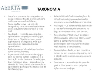 TAXONOMIA
•   Desafio – um teste às competências        •   Adaptabilidade/Individualização – As
    do aprendente fixado a um nível para          dificuldades do jogo ou das tarefas
    melhorar as suas habilidades;                 adaptam-se ao nível dos aprendentes;
•   Fantasia/Narrativa – Ambiente
    imaginário, caracteres ou história em     •   Avaliação – Os aprendentes podem ver
    que é viável metaforizar com a vida           a sua performance/desempenho no
    real;                                         jogo e comparar com a dos outros;
•   Feedback – resposta às ações dos          •   Autenticidade/Realismo/Fidelidade –
    aprendentes ou progressos do jogo;
                                                  efeitos visuais, sonoros e táteis, assim
•   Objetivos – Objetivos claros, com
    significado e alcançáveis, mas que            como o comportamento das
    potenciam as capacidades dos                  personagens contribui para um jogo
    aprendentes;                                  mais realista e convincente;
•   Estímulo sensorial – efeitos visuais e    •   Competição – Pode ser em relação a
    sonoros envolventes;
                                                  outros ou em relação a si próprio, com
•   Aspetos sociais/comunidade – jogar
    com ou contra outros jogadores e a            o objetivo de superar os outros ou ele
    interação social dentro e fora do jogo;       próprio;
•   Aprendizagem ativa – aprendizagem         •   Controlo – o aprendente é capaz de
    através do fazer, como por exemplo, o         gerir e direcionar as suas próprias
    aprendente participar na realização de
    tarefas do jogo;                              ações durante o jogo;                  35
 